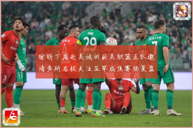 徐昕下周赴美试训获美职篮五队邀请多所名校关注亚军成焦赛场复盘：最新赛事动态与深度分析
