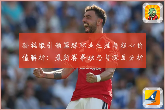 孙铭徽引领篮球职业生涯与核心价值解析：最新赛事动态与深度分析