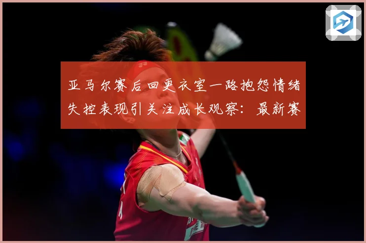 亚马尔赛后回更衣室一路抱怨情绪失控表现引关注成长观察：最新赛事动态与深度分析