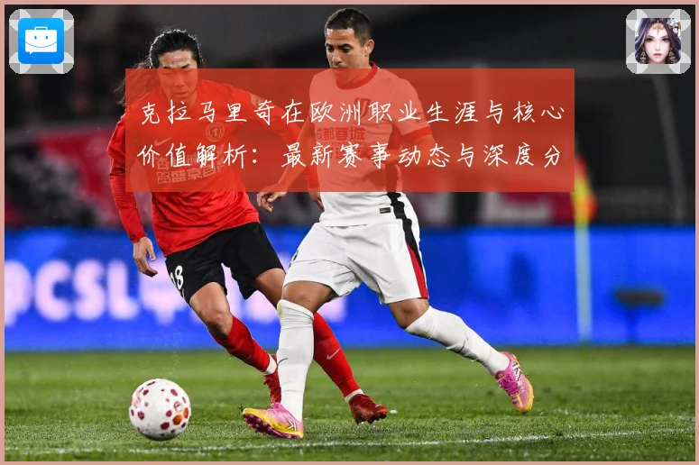 克拉马里奇在欧洲职业生涯与核心价值解析：最新赛事动态与深度分析