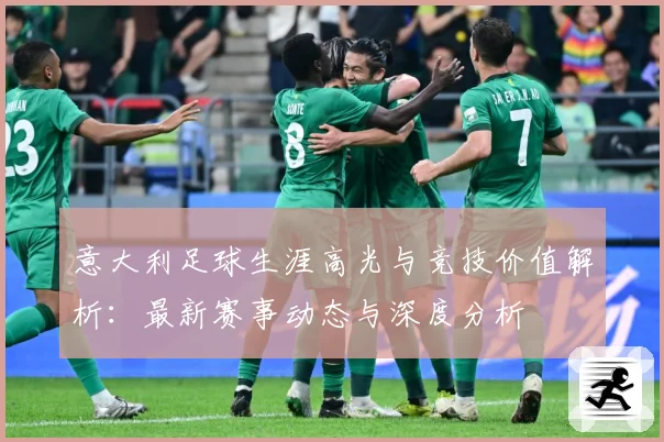 意大利足球生涯高光与竞技价值解析：最新赛事动态与深度分析
