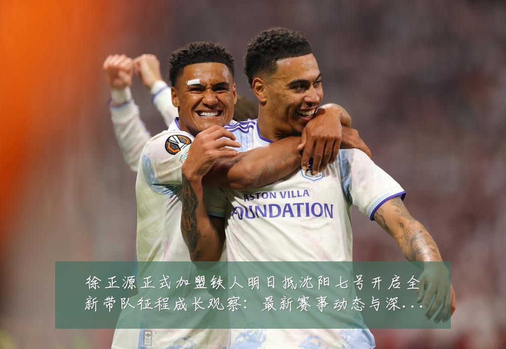 徐正源正式加盟铁人明日抵沈阳七号开启全新带队征程成长观察:最新赛事动态与深度分析