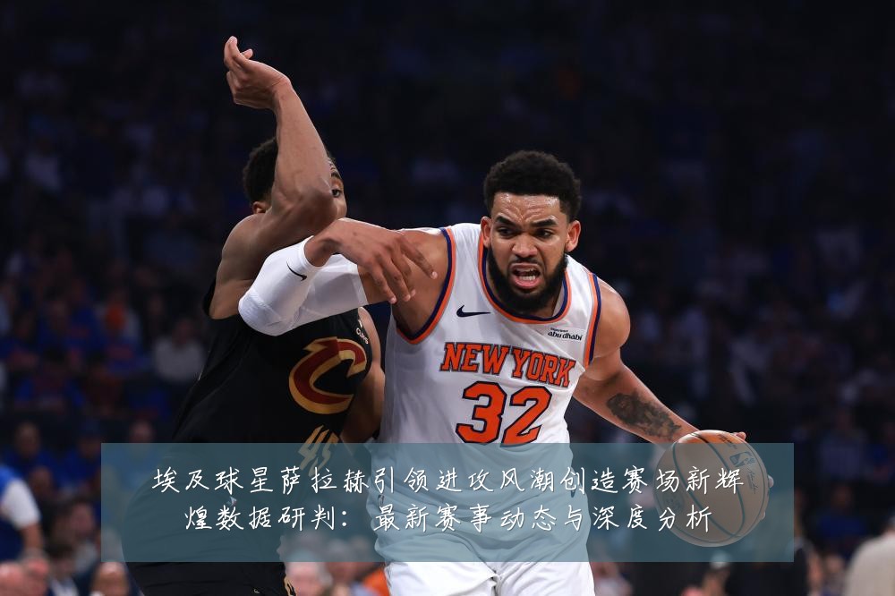 埃及球星萨拉赫引领进攻风潮创造赛场新辉煌数据研判:最新赛事动态与深度分析